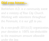 Did you know...
Bethlehem A.D. is a community event and a ministry of Rise City Church.  Working with volunteers throughout the Peninsula, it is our gift to you.
As a non-profit 501(c)(3) organization, your donation is 100% tax-deductible to the maximum amount allowable under the law.