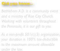 Did you know...
Bethlehem A.D. is a community event and a ministry of Tapestry Church.  Working with congregations throughout the Peninsula, it is our gift to you.
As a non-profit 501(c)(3) organization, your donation is 100% tax-deductible to the maximum amount allowable under the law.